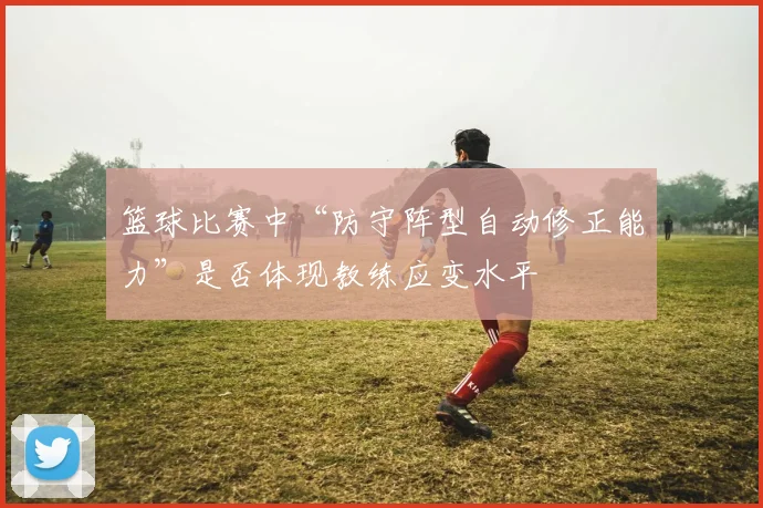 篮球比赛中“防守阵型自动修正能力”是否体现教练应变水平