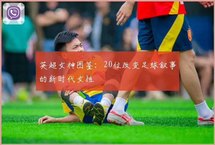 英超女神图鉴：20位改变足球叙事的新时代女性