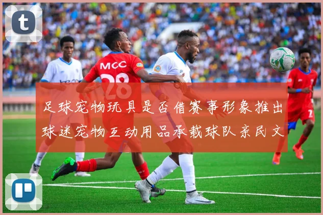 足球宠物玩具是否借赛事形象推出球迷宠物互动用品承载球队亲民文化