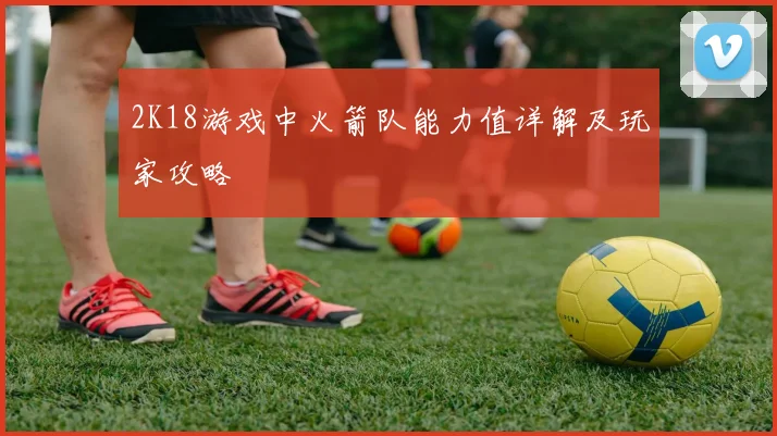 2K18游戏中火箭队能力值详解及玩家攻略