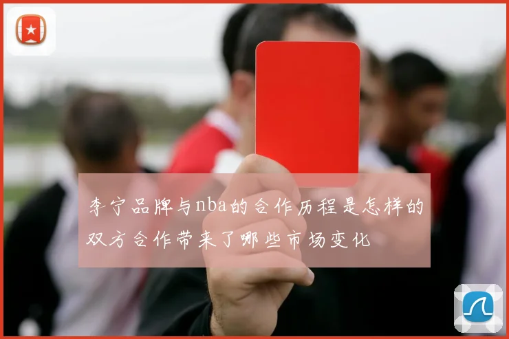 李宁品牌与nba的合作历程是怎样的双方合作带来了哪些市场变化