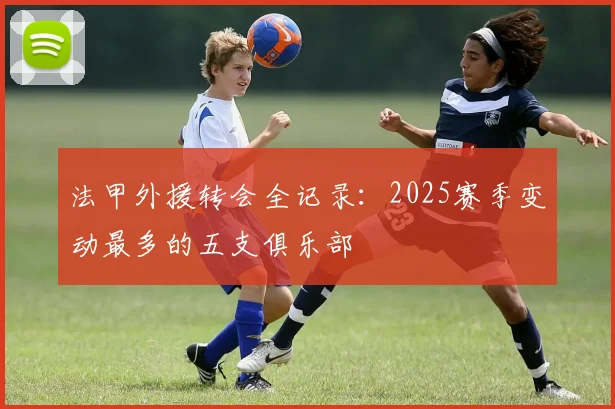 法甲外援转会全记录：2025赛季变动最多的五支俱乐部